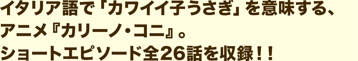 イタリア語で「カワイイ子うさぎ」を意味する、アニメ『カリーノ・コニ』。 ショートエピソード全26話を収録！！